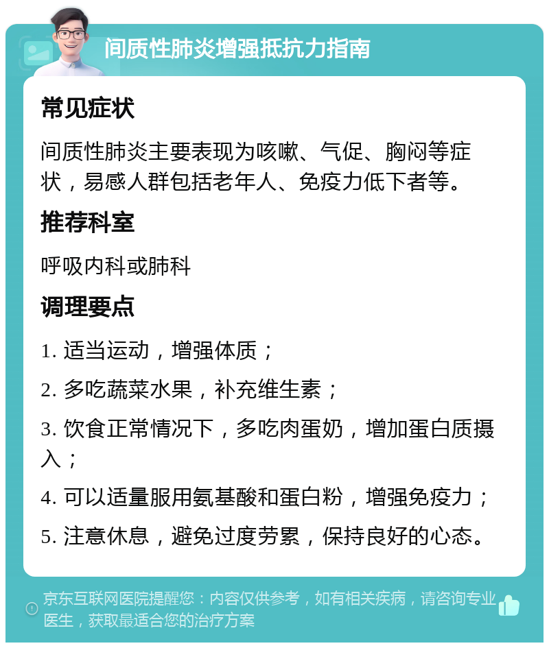 间质性肺炎增强抵抗力指南 常见症状 间质性肺炎主要表现为咳嗽、气促、胸闷等症状，易感人群包括老年人、免疫力低下者等。 推荐科室 呼吸内科或肺科 调理要点 1. 适当运动，增强体质； 2. 多吃蔬菜水果，补充维生素； 3. 饮食正常情况下，多吃肉蛋奶，增加蛋白质摄入； 4. 可以适量服用氨基酸和蛋白粉，增强免疫力； 5. 注意休息，避免过度劳累，保持良好的心态。