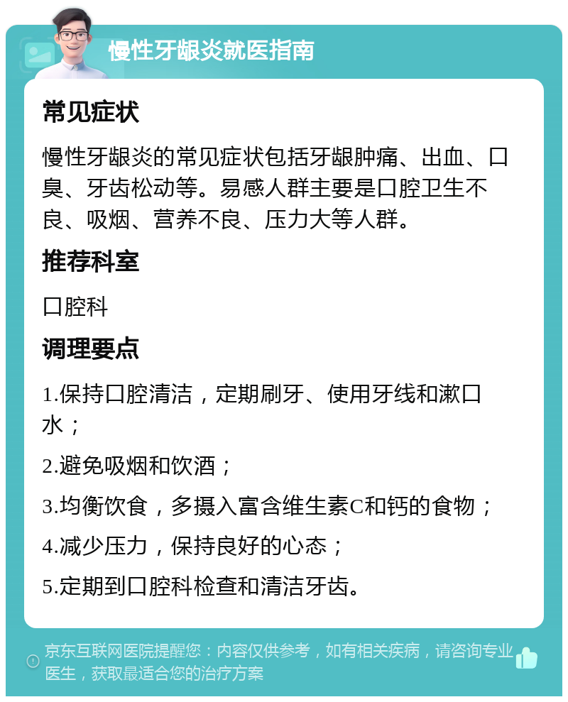 慢性牙龈炎就医指南 常见症状 慢性牙龈炎的常见症状包括牙龈肿痛、出血、口臭、牙齿松动等。易感人群主要是口腔卫生不良、吸烟、营养不良、压力大等人群。 推荐科室 口腔科 调理要点 1.保持口腔清洁，定期刷牙、使用牙线和漱口水； 2.避免吸烟和饮酒； 3.均衡饮食，多摄入富含维生素C和钙的食物； 4.减少压力，保持良好的心态； 5.定期到口腔科检查和清洁牙齿。