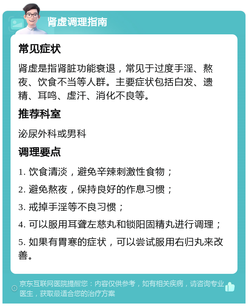 肾虚调理指南 常见症状 肾虚是指肾脏功能衰退，常见于过度手淫、熬夜、饮食不当等人群。主要症状包括白发、遗精、耳鸣、虚汗、消化不良等。 推荐科室 泌尿外科或男科 调理要点 1. 饮食清淡，避免辛辣刺激性食物； 2. 避免熬夜，保持良好的作息习惯； 3. 戒掉手淫等不良习惯； 4. 可以服用耳聋左慈丸和锁阳固精丸进行调理； 5. 如果有胃寒的症状，可以尝试服用右归丸来改善。