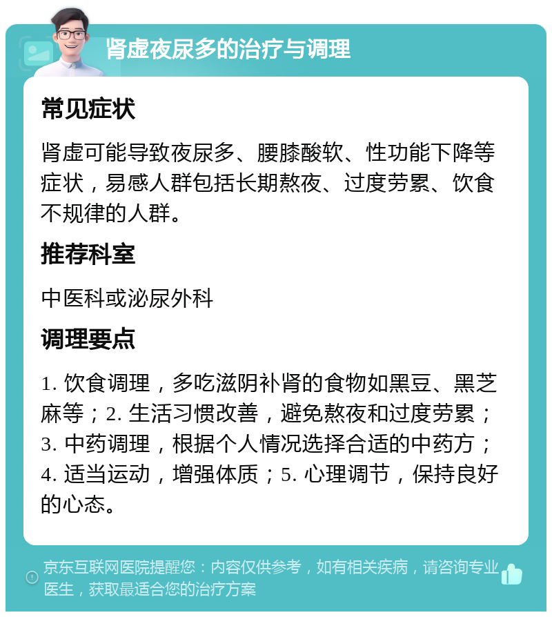 肾虚夜尿多的治疗与调理 常见症状 肾虚可能导致夜尿多、腰膝酸软、性功能下降等症状，易感人群包括长期熬夜、过度劳累、饮食不规律的人群。 推荐科室 中医科或泌尿外科 调理要点 1. 饮食调理，多吃滋阴补肾的食物如黑豆、黑芝麻等；2. 生活习惯改善，避免熬夜和过度劳累；3. 中药调理，根据个人情况选择合适的中药方；4. 适当运动，增强体质；5. 心理调节，保持良好的心态。