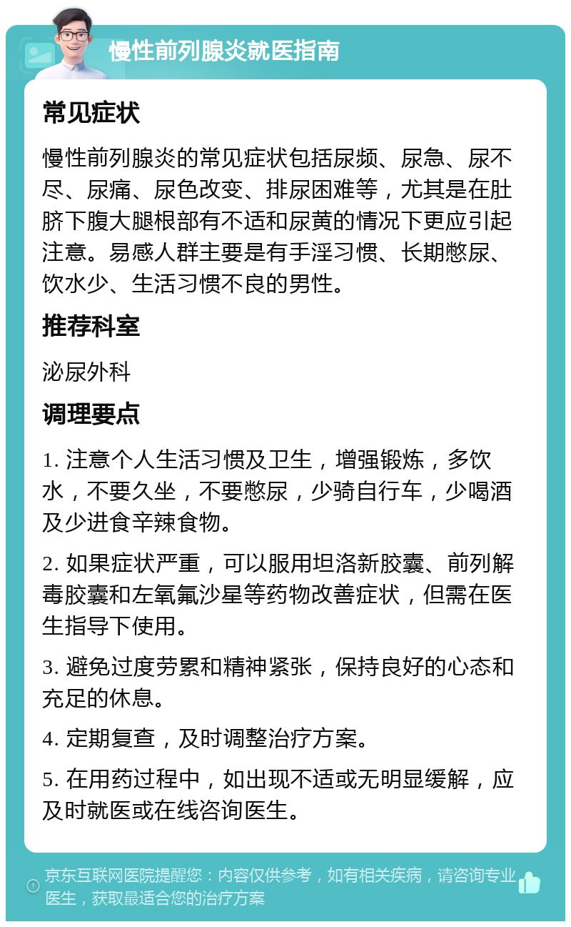 慢性前列腺炎就医指南 常见症状 慢性前列腺炎的常见症状包括尿频、尿急、尿不尽、尿痛、尿色改变、排尿困难等，尤其是在肚脐下腹大腿根部有不适和尿黄的情况下更应引起注意。易感人群主要是有手淫习惯、长期憋尿、饮水少、生活习惯不良的男性。 推荐科室 泌尿外科 调理要点 1. 注意个人生活习惯及卫生，增强锻炼，多饮水，不要久坐，不要憋尿，少骑自行车，少喝酒及少进食辛辣食物。 2. 如果症状严重，可以服用坦洛新胶囊、前列解毒胶囊和左氧氟沙星等药物改善症状，但需在医生指导下使用。 3. 避免过度劳累和精神紧张，保持良好的心态和充足的休息。 4. 定期复查，及时调整治疗方案。 5. 在用药过程中，如出现不适或无明显缓解，应及时就医或在线咨询医生。