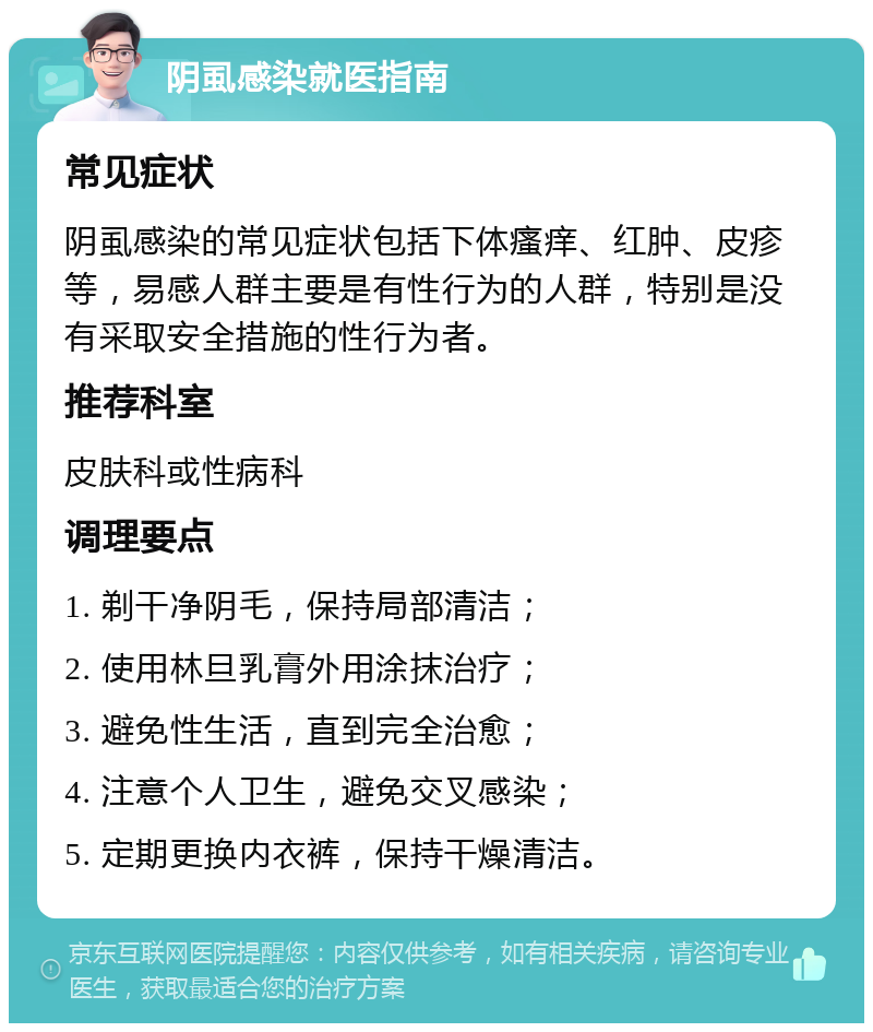 阴虱感染就医指南 常见症状 阴虱感染的常见症状包括下体瘙痒、红肿、皮疹等，易感人群主要是有性行为的人群，特别是没有采取安全措施的性行为者。 推荐科室 皮肤科或性病科 调理要点 1. 剃干净阴毛，保持局部清洁； 2. 使用林旦乳膏外用涂抹治疗； 3. 避免性生活，直到完全治愈； 4. 注意个人卫生，避免交叉感染； 5. 定期更换内衣裤，保持干燥清洁。