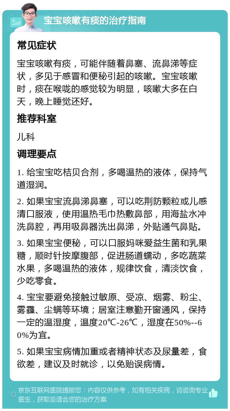 宝宝咳嗽有痰的治疗指南 常见症状 宝宝咳嗽有痰，可能伴随着鼻塞、流鼻涕等症状，多见于感冒和便秘引起的咳嗽。宝宝咳嗽时，痰在喉咙的感觉较为明显，咳嗽大多在白天，晚上睡觉还好。 推荐科室 儿科 调理要点 1. 给宝宝吃桔贝合剂，多喝温热的液体，保持气道湿润。 2. 如果宝宝流鼻涕鼻塞，可以吃荆防颗粒或儿感清口服液，使用温热毛巾热敷鼻部，用海盐水冲洗鼻腔，再用吸鼻器洗出鼻涕，外贴通气鼻贴。 3. 如果宝宝便秘，可以口服妈咪爱益生菌和乳果糖，顺时针按摩腹部，促进肠道蠕动，多吃蔬菜水果，多喝温热的液体，规律饮食，清淡饮食，少吃零食。 4. 宝宝要避免接触过敏原、受凉、烟雾、粉尘、雾霾、尘螨等环境；居室注意勤开窗通风，保持一定的温湿度，温度20℃-26℃，湿度在50%--60%为宜。 5. 如果宝宝病情加重或者精神状态及尿量差，食欲差，建议及时就诊，以免贻误病情。