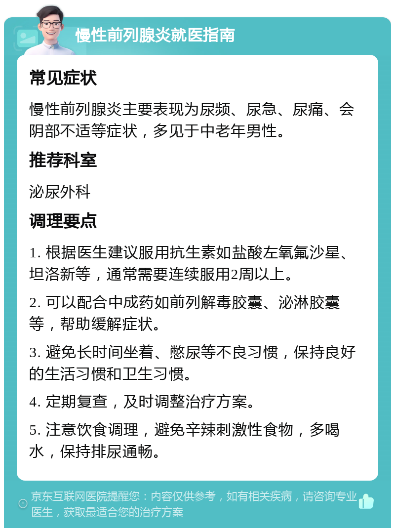 慢性前列腺炎就医指南 常见症状 慢性前列腺炎主要表现为尿频、尿急、尿痛、会阴部不适等症状，多见于中老年男性。 推荐科室 泌尿外科 调理要点 1. 根据医生建议服用抗生素如盐酸左氧氟沙星、坦洛新等，通常需要连续服用2周以上。 2. 可以配合中成药如前列解毒胶囊、泌淋胶囊等，帮助缓解症状。 3. 避免长时间坐着、憋尿等不良习惯，保持良好的生活习惯和卫生习惯。 4. 定期复查，及时调整治疗方案。 5. 注意饮食调理，避免辛辣刺激性食物，多喝水，保持排尿通畅。