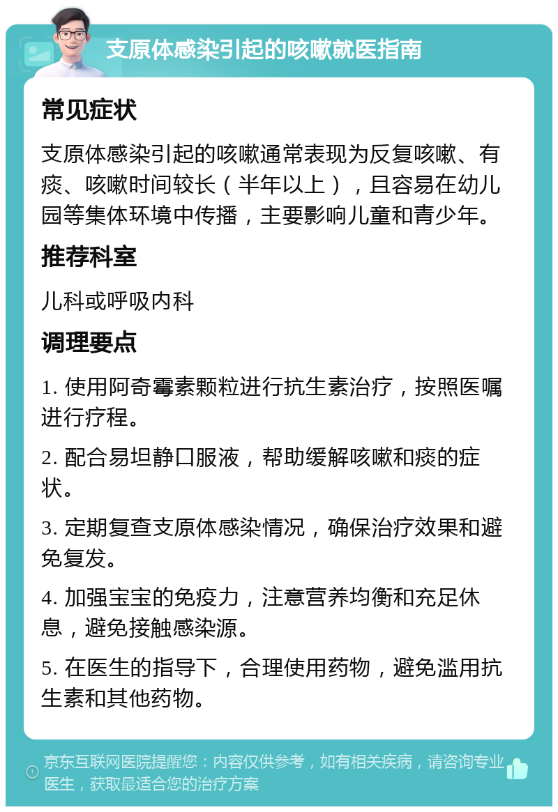 支原体感染引起的咳嗽就医指南 常见症状 支原体感染引起的咳嗽通常表现为反复咳嗽、有痰、咳嗽时间较长（半年以上），且容易在幼儿园等集体环境中传播，主要影响儿童和青少年。 推荐科室 儿科或呼吸内科 调理要点 1. 使用阿奇霉素颗粒进行抗生素治疗，按照医嘱进行疗程。 2. 配合易坦静口服液，帮助缓解咳嗽和痰的症状。 3. 定期复查支原体感染情况，确保治疗效果和避免复发。 4. 加强宝宝的免疫力，注意营养均衡和充足休息，避免接触感染源。 5. 在医生的指导下，合理使用药物，避免滥用抗生素和其他药物。