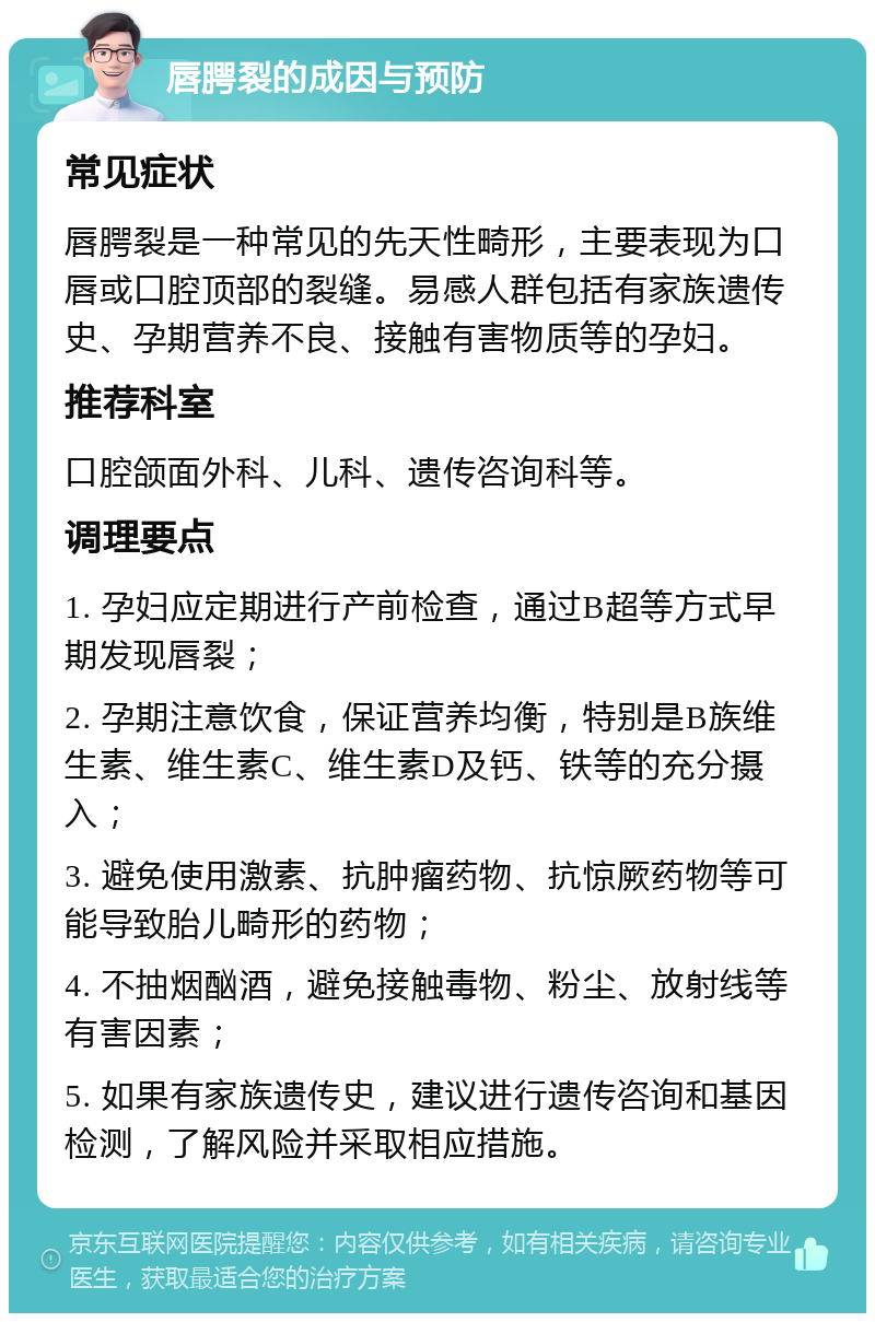 唇腭裂的成因与预防 常见症状 唇腭裂是一种常见的先天性畸形，主要表现为口唇或口腔顶部的裂缝。易感人群包括有家族遗传史、孕期营养不良、接触有害物质等的孕妇。 推荐科室 口腔颌面外科、儿科、遗传咨询科等。 调理要点 1. 孕妇应定期进行产前检查，通过B超等方式早期发现唇裂； 2. 孕期注意饮食，保证营养均衡，特别是B族维生素、维生素C、维生素D及钙、铁等的充分摄入； 3. 避免使用激素、抗肿瘤药物、抗惊厥药物等可能导致胎儿畸形的药物； 4. 不抽烟酗酒，避免接触毒物、粉尘、放射线等有害因素； 5. 如果有家族遗传史，建议进行遗传咨询和基因检测，了解风险并采取相应措施。