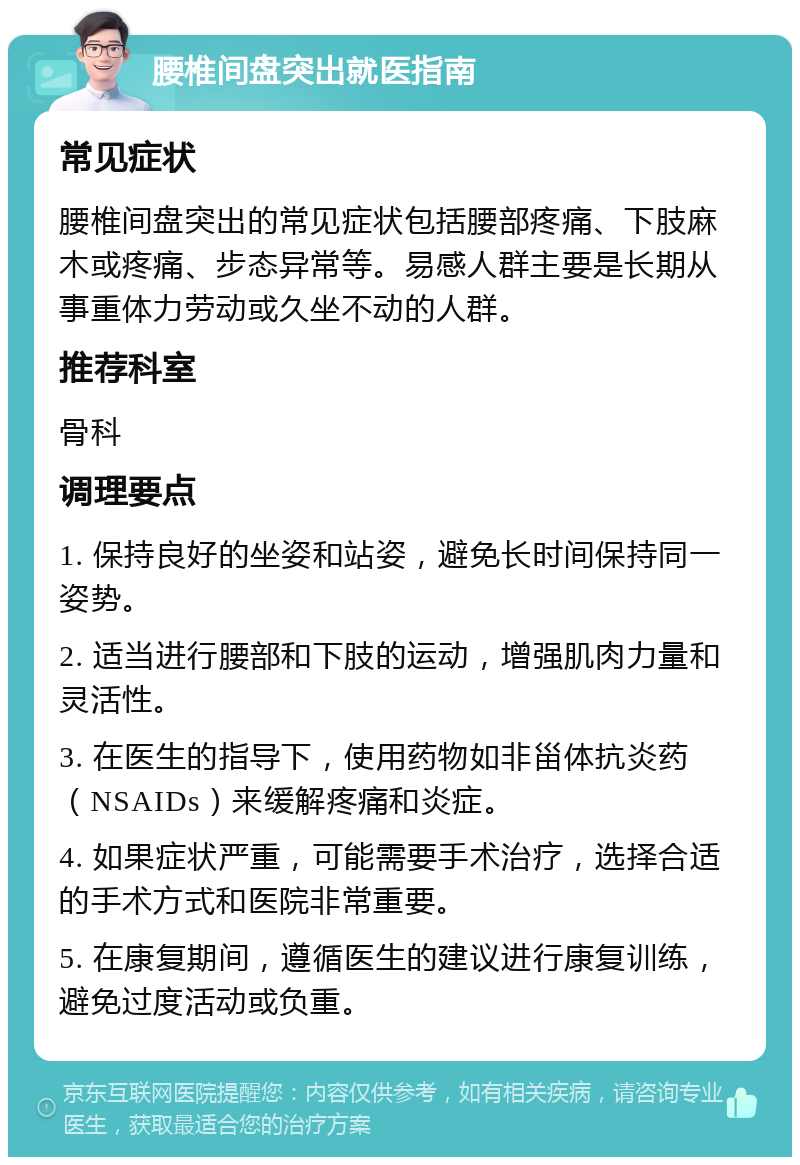 腰椎间盘突出就医指南 常见症状 腰椎间盘突出的常见症状包括腰部疼痛、下肢麻木或疼痛、步态异常等。易感人群主要是长期从事重体力劳动或久坐不动的人群。 推荐科室 骨科 调理要点 1. 保持良好的坐姿和站姿，避免长时间保持同一姿势。 2. 适当进行腰部和下肢的运动，增强肌肉力量和灵活性。 3. 在医生的指导下，使用药物如非甾体抗炎药（NSAIDs）来缓解疼痛和炎症。 4. 如果症状严重，可能需要手术治疗，选择合适的手术方式和医院非常重要。 5. 在康复期间，遵循医生的建议进行康复训练，避免过度活动或负重。