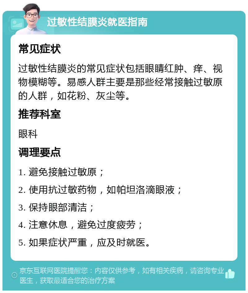 过敏性结膜炎就医指南 常见症状 过敏性结膜炎的常见症状包括眼睛红肿、痒、视物模糊等。易感人群主要是那些经常接触过敏原的人群，如花粉、灰尘等。 推荐科室 眼科 调理要点 1. 避免接触过敏原； 2. 使用抗过敏药物，如帕坦洛滴眼液； 3. 保持眼部清洁； 4. 注意休息，避免过度疲劳； 5. 如果症状严重，应及时就医。