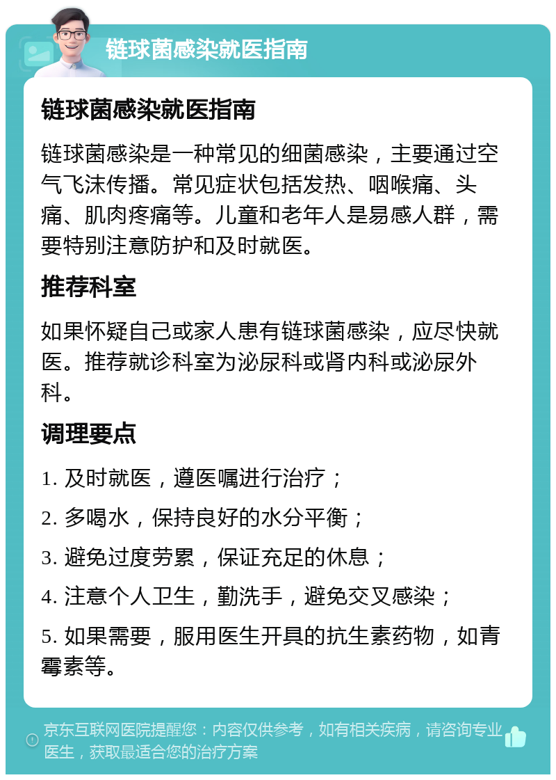 链球菌感染就医指南 链球菌感染就医指南 链球菌感染是一种常见的细菌感染，主要通过空气飞沫传播。常见症状包括发热、咽喉痛、头痛、肌肉疼痛等。儿童和老年人是易感人群，需要特别注意防护和及时就医。 推荐科室 如果怀疑自己或家人患有链球菌感染，应尽快就医。推荐就诊科室为泌尿科或肾内科或泌尿外科。 调理要点 1. 及时就医，遵医嘱进行治疗； 2. 多喝水，保持良好的水分平衡； 3. 避免过度劳累，保证充足的休息； 4. 注意个人卫生，勤洗手，避免交叉感染； 5. 如果需要，服用医生开具的抗生素药物，如青霉素等。