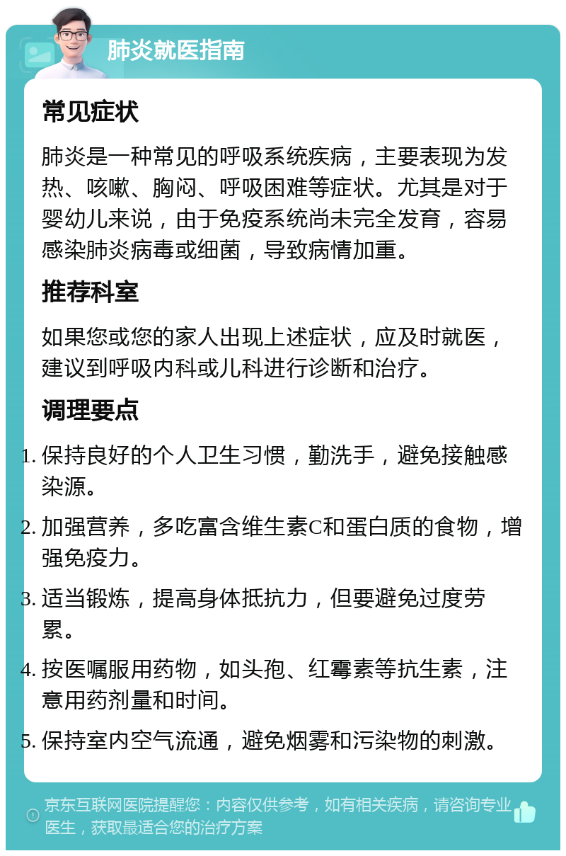 肺炎就医指南 常见症状 肺炎是一种常见的呼吸系统疾病，主要表现为发热、咳嗽、胸闷、呼吸困难等症状。尤其是对于婴幼儿来说，由于免疫系统尚未完全发育，容易感染肺炎病毒或细菌，导致病情加重。 推荐科室 如果您或您的家人出现上述症状，应及时就医，建议到呼吸内科或儿科进行诊断和治疗。 调理要点 保持良好的个人卫生习惯，勤洗手，避免接触感染源。 加强营养，多吃富含维生素C和蛋白质的食物，增强免疫力。 适当锻炼，提高身体抵抗力，但要避免过度劳累。 按医嘱服用药物，如头孢、红霉素等抗生素，注意用药剂量和时间。 保持室内空气流通，避免烟雾和污染物的刺激。