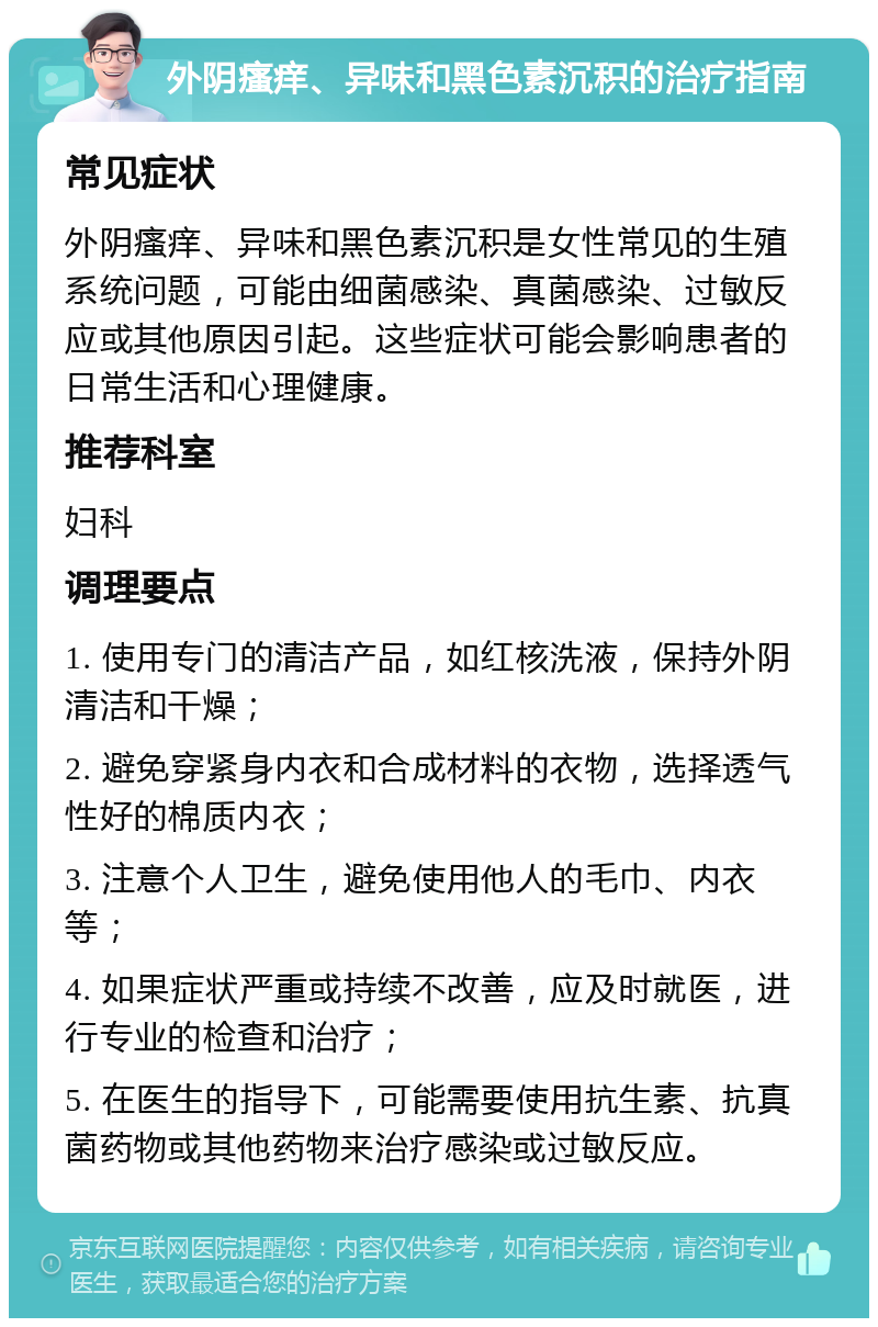 外阴瘙痒、异味和黑色素沉积的治疗指南 常见症状 外阴瘙痒、异味和黑色素沉积是女性常见的生殖系统问题，可能由细菌感染、真菌感染、过敏反应或其他原因引起。这些症状可能会影响患者的日常生活和心理健康。 推荐科室 妇科 调理要点 1. 使用专门的清洁产品，如红核洗液，保持外阴清洁和干燥； 2. 避免穿紧身内衣和合成材料的衣物，选择透气性好的棉质内衣； 3. 注意个人卫生，避免使用他人的毛巾、内衣等； 4. 如果症状严重或持续不改善，应及时就医，进行专业的检查和治疗； 5. 在医生的指导下，可能需要使用抗生素、抗真菌药物或其他药物来治疗感染或过敏反应。