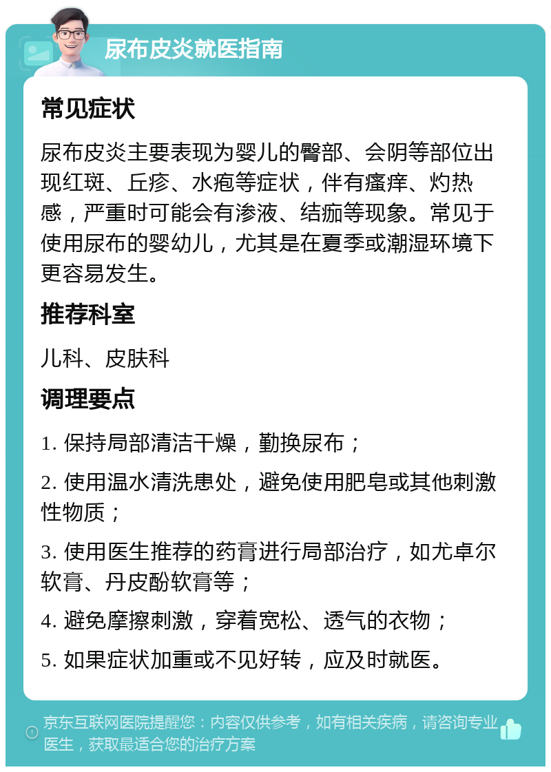 尿布皮炎就医指南 常见症状 尿布皮炎主要表现为婴儿的臀部、会阴等部位出现红斑、丘疹、水疱等症状，伴有瘙痒、灼热感，严重时可能会有渗液、结痂等现象。常见于使用尿布的婴幼儿，尤其是在夏季或潮湿环境下更容易发生。 推荐科室 儿科、皮肤科 调理要点 1. 保持局部清洁干燥，勤换尿布； 2. 使用温水清洗患处，避免使用肥皂或其他刺激性物质； 3. 使用医生推荐的药膏进行局部治疗，如尤卓尔软膏、丹皮酚软膏等； 4. 避免摩擦刺激，穿着宽松、透气的衣物； 5. 如果症状加重或不见好转，应及时就医。