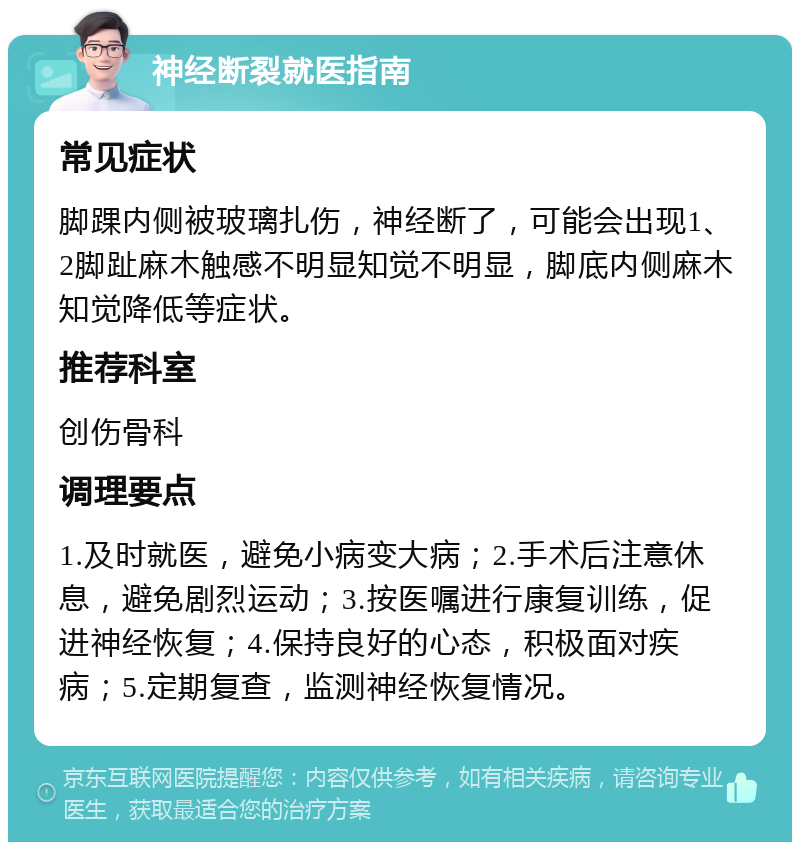 神经断裂就医指南 常见症状 脚踝内侧被玻璃扎伤，神经断了，可能会出现1、2脚趾麻木触感不明显知觉不明显，脚底内侧麻木知觉降低等症状。 推荐科室 创伤骨科 调理要点 1.及时就医，避免小病变大病；2.手术后注意休息，避免剧烈运动；3.按医嘱进行康复训练，促进神经恢复；4.保持良好的心态，积极面对疾病；5.定期复查，监测神经恢复情况。