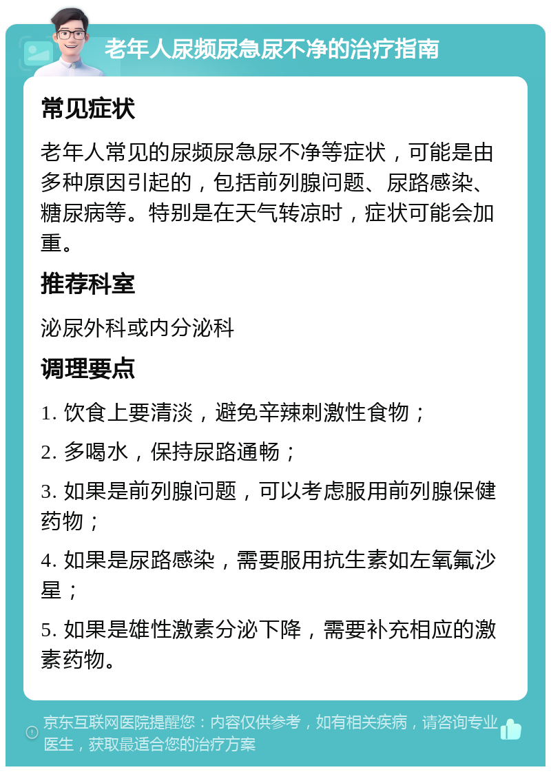 老年人尿频尿急尿不净的治疗指南 常见症状 老年人常见的尿频尿急尿不净等症状，可能是由多种原因引起的，包括前列腺问题、尿路感染、糖尿病等。特别是在天气转凉时，症状可能会加重。 推荐科室 泌尿外科或内分泌科 调理要点 1. 饮食上要清淡，避免辛辣刺激性食物； 2. 多喝水，保持尿路通畅； 3. 如果是前列腺问题，可以考虑服用前列腺保健药物； 4. 如果是尿路感染，需要服用抗生素如左氧氟沙星； 5. 如果是雄性激素分泌下降，需要补充相应的激素药物。