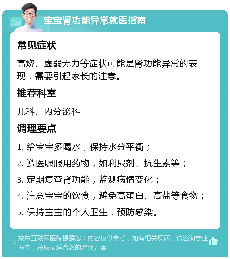 宝宝肾功能异常就医指南 常见症状 高烧、虚弱无力等症状可能是肾功能异常的表现，需要引起家长的注意。 推荐科室 儿科、内分泌科 调理要点 1. 给宝宝多喝水，保持水分平衡； 2. 遵医嘱服用药物，如利尿剂、抗生素等； 3. 定期复查肾功能，监测病情变化； 4. 注意宝宝的饮食，避免高蛋白、高盐等食物； 5. 保持宝宝的个人卫生，预防感染。