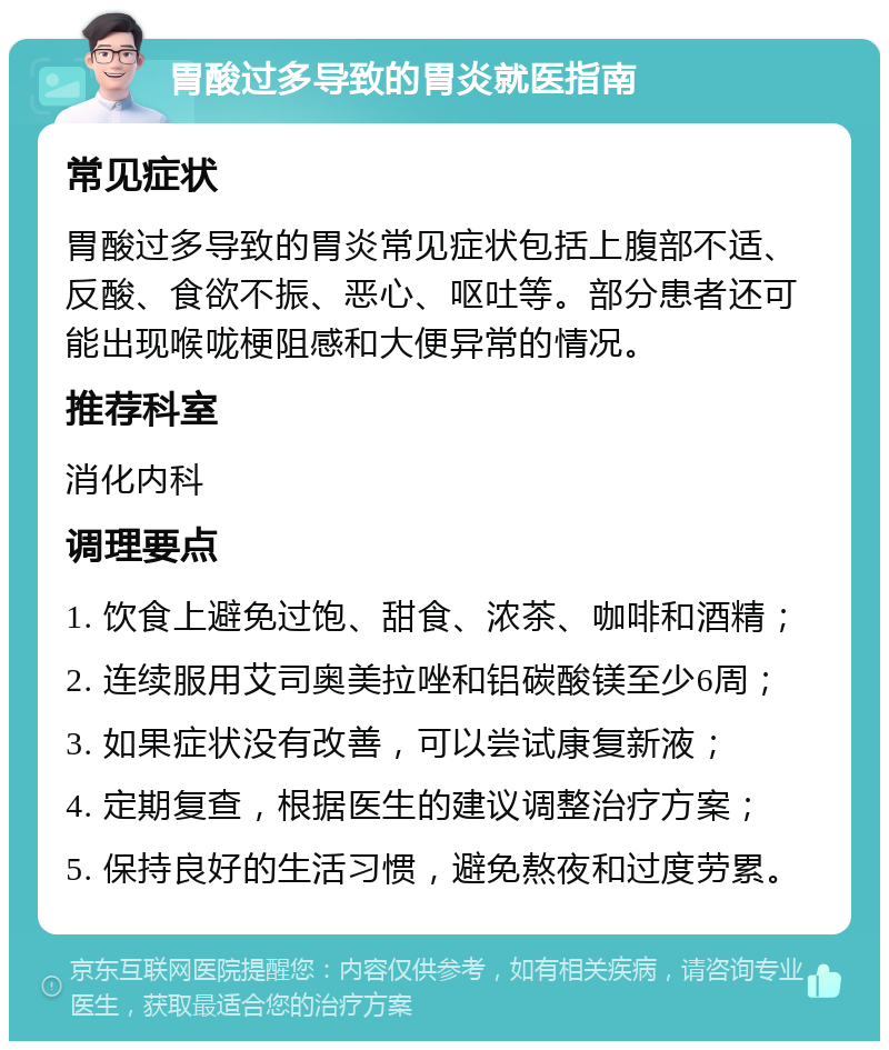 胃酸过多导致的胃炎就医指南 常见症状 胃酸过多导致的胃炎常见症状包括上腹部不适、反酸、食欲不振、恶心、呕吐等。部分患者还可能出现喉咙梗阻感和大便异常的情况。 推荐科室 消化内科 调理要点 1. 饮食上避免过饱、甜食、浓茶、咖啡和酒精； 2. 连续服用艾司奥美拉唑和铝碳酸镁至少6周； 3. 如果症状没有改善，可以尝试康复新液； 4. 定期复查，根据医生的建议调整治疗方案； 5. 保持良好的生活习惯，避免熬夜和过度劳累。