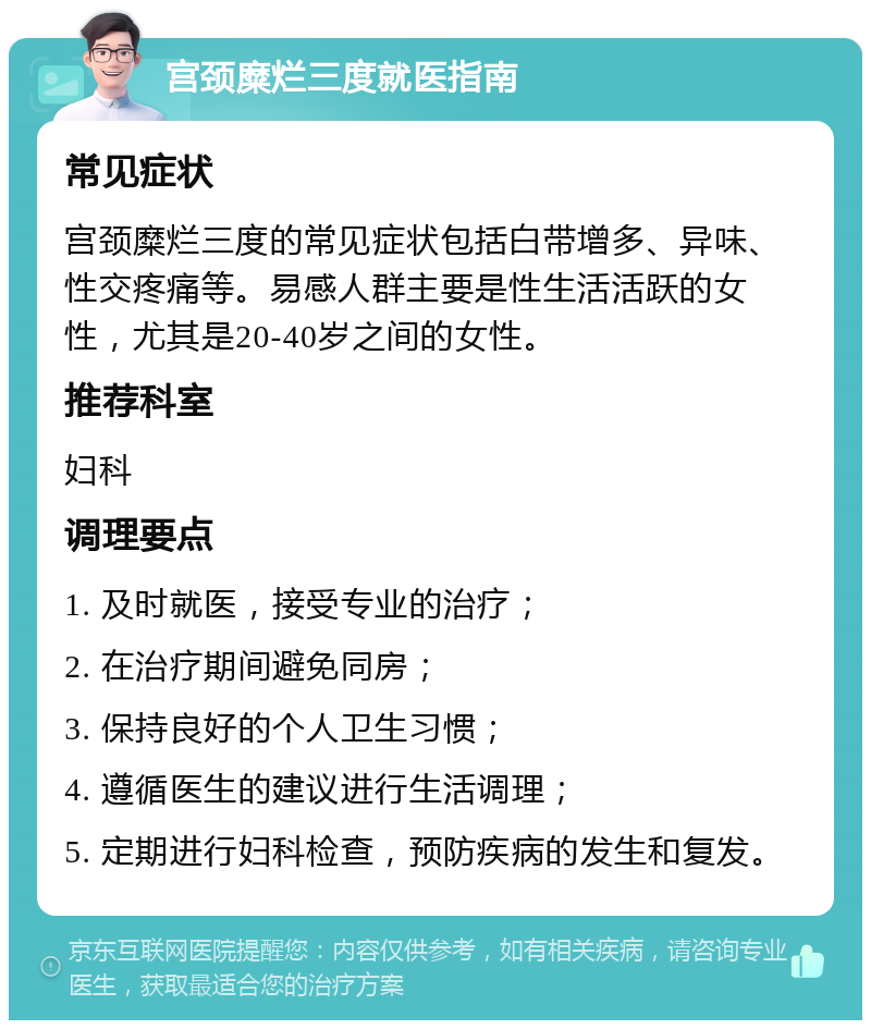 宫颈糜烂三度就医指南 常见症状 宫颈糜烂三度的常见症状包括白带增多、异味、性交疼痛等。易感人群主要是性生活活跃的女性，尤其是20-40岁之间的女性。 推荐科室 妇科 调理要点 1. 及时就医，接受专业的治疗； 2. 在治疗期间避免同房； 3. 保持良好的个人卫生习惯； 4. 遵循医生的建议进行生活调理； 5. 定期进行妇科检查，预防疾病的发生和复发。