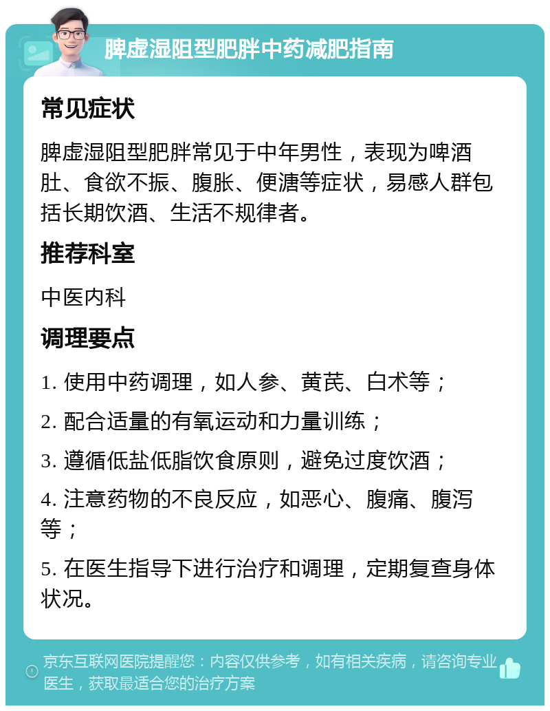 脾虚湿阻型肥胖中药减肥指南 常见症状 脾虚湿阻型肥胖常见于中年男性，表现为啤酒肚、食欲不振、腹胀、便溏等症状，易感人群包括长期饮酒、生活不规律者。 推荐科室 中医内科 调理要点 1. 使用中药调理，如人参、黄芪、白术等； 2. 配合适量的有氧运动和力量训练； 3. 遵循低盐低脂饮食原则，避免过度饮酒； 4. 注意药物的不良反应，如恶心、腹痛、腹泻等； 5. 在医生指导下进行治疗和调理，定期复查身体状况。