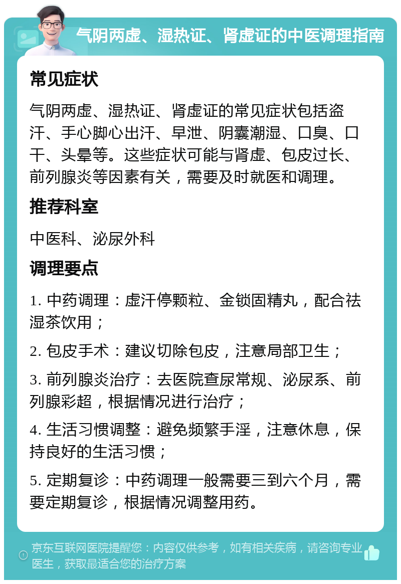 气阴两虚、湿热证、肾虚证的中医调理指南 常见症状 气阴两虚、湿热证、肾虚证的常见症状包括盗汗、手心脚心出汗、早泄、阴囊潮湿、口臭、口干、头晕等。这些症状可能与肾虚、包皮过长、前列腺炎等因素有关，需要及时就医和调理。 推荐科室 中医科、泌尿外科 调理要点 1. 中药调理：虚汗停颗粒、金锁固精丸，配合祛湿茶饮用； 2. 包皮手术：建议切除包皮，注意局部卫生； 3. 前列腺炎治疗：去医院查尿常规、泌尿系、前列腺彩超，根据情况进行治疗； 4. 生活习惯调整：避免频繁手淫，注意休息，保持良好的生活习惯； 5. 定期复诊：中药调理一般需要三到六个月，需要定期复诊，根据情况调整用药。