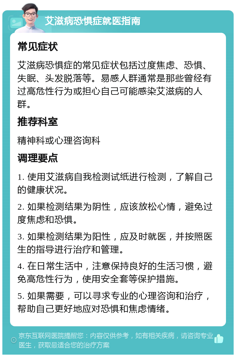 艾滋病恐惧症就医指南 常见症状 艾滋病恐惧症的常见症状包括过度焦虑、恐惧、失眠、头发脱落等。易感人群通常是那些曾经有过高危性行为或担心自己可能感染艾滋病的人群。 推荐科室 精神科或心理咨询科 调理要点 1. 使用艾滋病自我检测试纸进行检测，了解自己的健康状况。 2. 如果检测结果为阴性，应该放松心情，避免过度焦虑和恐惧。 3. 如果检测结果为阳性，应及时就医，并按照医生的指导进行治疗和管理。 4. 在日常生活中，注意保持良好的生活习惯，避免高危性行为，使用安全套等保护措施。 5. 如果需要，可以寻求专业的心理咨询和治疗，帮助自己更好地应对恐惧和焦虑情绪。