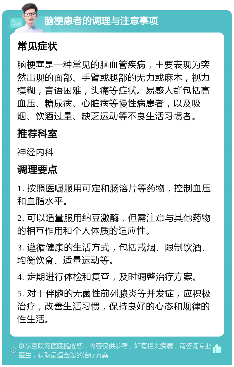 脑梗患者的调理与注意事项 常见症状 脑梗塞是一种常见的脑血管疾病，主要表现为突然出现的面部、手臂或腿部的无力或麻木，视力模糊，言语困难，头痛等症状。易感人群包括高血压、糖尿病、心脏病等慢性病患者，以及吸烟、饮酒过量、缺乏运动等不良生活习惯者。 推荐科室 神经内科 调理要点 1. 按照医嘱服用可定和肠溶片等药物，控制血压和血脂水平。 2. 可以适量服用纳豆激酶，但需注意与其他药物的相互作用和个人体质的适应性。 3. 遵循健康的生活方式，包括戒烟、限制饮酒、均衡饮食、适量运动等。 4. 定期进行体检和复查，及时调整治疗方案。 5. 对于伴随的无菌性前列腺炎等并发症，应积极治疗，改善生活习惯，保持良好的心态和规律的性生活。