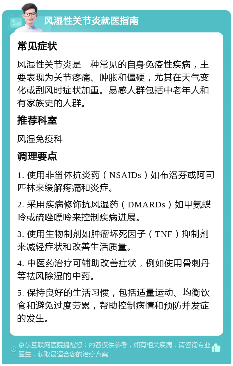 风湿性关节炎就医指南 常见症状 风湿性关节炎是一种常见的自身免疫性疾病，主要表现为关节疼痛、肿胀和僵硬，尤其在天气变化或刮风时症状加重。易感人群包括中老年人和有家族史的人群。 推荐科室 风湿免疫科 调理要点 1. 使用非甾体抗炎药（NSAIDs）如布洛芬或阿司匹林来缓解疼痛和炎症。 2. 采用疾病修饰抗风湿药（DMARDs）如甲氨蝶呤或硫唑嘌呤来控制疾病进展。 3. 使用生物制剂如肿瘤坏死因子（TNF）抑制剂来减轻症状和改善生活质量。 4. 中医药治疗可辅助改善症状，例如使用骨刺丹等祛风除湿的中药。 5. 保持良好的生活习惯，包括适量运动、均衡饮食和避免过度劳累，帮助控制病情和预防并发症的发生。