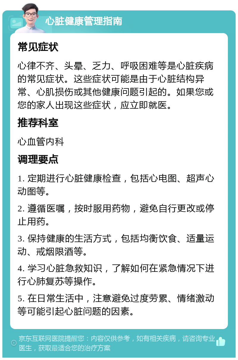 心脏健康管理指南 常见症状 心律不齐、头晕、乏力、呼吸困难等是心脏疾病的常见症状。这些症状可能是由于心脏结构异常、心肌损伤或其他健康问题引起的。如果您或您的家人出现这些症状，应立即就医。 推荐科室 心血管内科 调理要点 1. 定期进行心脏健康检查，包括心电图、超声心动图等。 2. 遵循医嘱，按时服用药物，避免自行更改或停止用药。 3. 保持健康的生活方式，包括均衡饮食、适量运动、戒烟限酒等。 4. 学习心脏急救知识，了解如何在紧急情况下进行心肺复苏等操作。 5. 在日常生活中，注意避免过度劳累、情绪激动等可能引起心脏问题的因素。