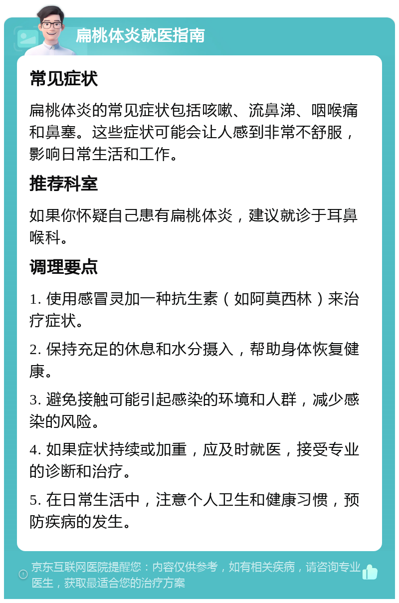 扁桃体炎就医指南 常见症状 扁桃体炎的常见症状包括咳嗽、流鼻涕、咽喉痛和鼻塞。这些症状可能会让人感到非常不舒服，影响日常生活和工作。 推荐科室 如果你怀疑自己患有扁桃体炎，建议就诊于耳鼻喉科。 调理要点 1. 使用感冒灵加一种抗生素（如阿莫西林）来治疗症状。 2. 保持充足的休息和水分摄入，帮助身体恢复健康。 3. 避免接触可能引起感染的环境和人群，减少感染的风险。 4. 如果症状持续或加重，应及时就医，接受专业的诊断和治疗。 5. 在日常生活中，注意个人卫生和健康习惯，预防疾病的发生。