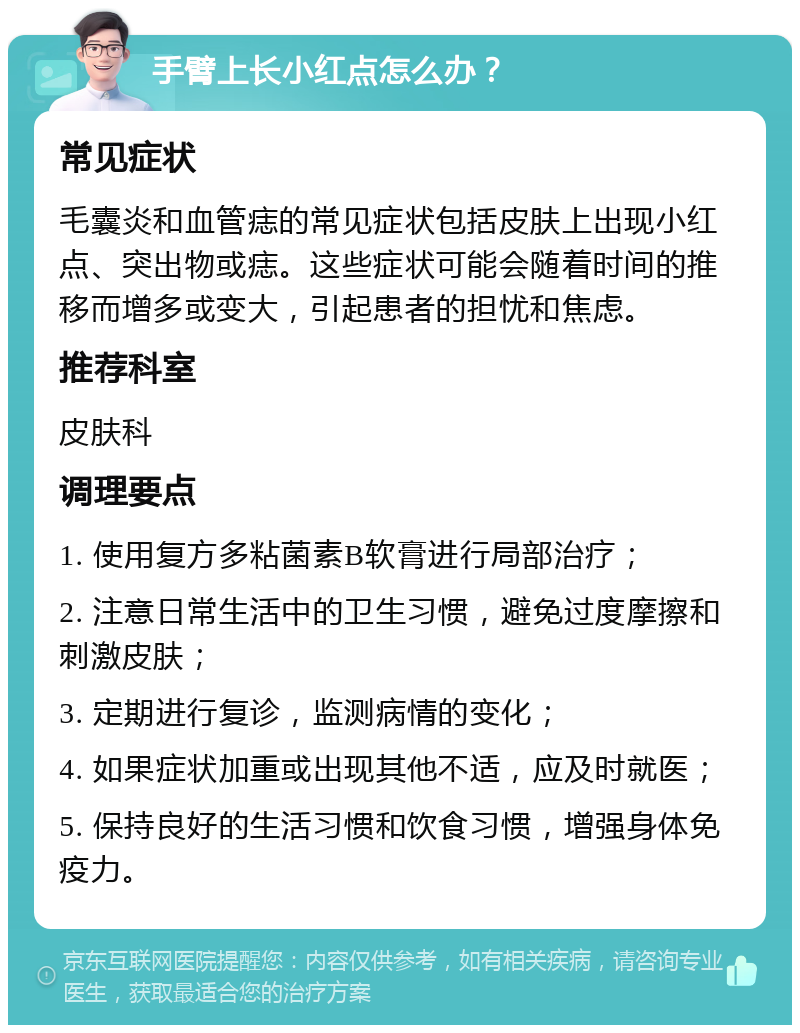 手臂上长小红点怎么办？ 常见症状 毛囊炎和血管痣的常见症状包括皮肤上出现小红点、突出物或痣。这些症状可能会随着时间的推移而增多或变大，引起患者的担忧和焦虑。 推荐科室 皮肤科 调理要点 1. 使用复方多粘菌素B软膏进行局部治疗； 2. 注意日常生活中的卫生习惯，避免过度摩擦和刺激皮肤； 3. 定期进行复诊，监测病情的变化； 4. 如果症状加重或出现其他不适，应及时就医； 5. 保持良好的生活习惯和饮食习惯，增强身体免疫力。