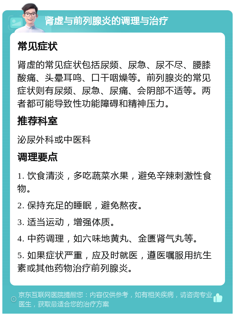 肾虚与前列腺炎的调理与治疗 常见症状 肾虚的常见症状包括尿频、尿急、尿不尽、腰膝酸痛、头晕耳鸣、口干咽燥等。前列腺炎的常见症状则有尿频、尿急、尿痛、会阴部不适等。两者都可能导致性功能障碍和精神压力。 推荐科室 泌尿外科或中医科 调理要点 1. 饮食清淡，多吃蔬菜水果，避免辛辣刺激性食物。 2. 保持充足的睡眠，避免熬夜。 3. 适当运动，增强体质。 4. 中药调理，如六味地黄丸、金匮肾气丸等。 5. 如果症状严重，应及时就医，遵医嘱服用抗生素或其他药物治疗前列腺炎。