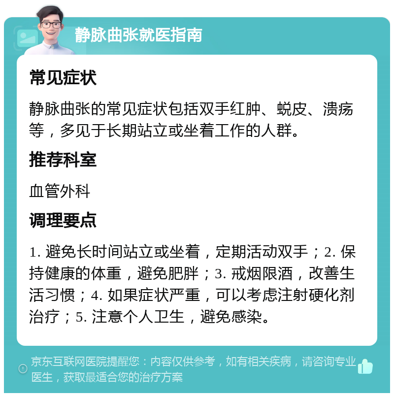 静脉曲张就医指南 常见症状 静脉曲张的常见症状包括双手红肿、蜕皮、溃疡等，多见于长期站立或坐着工作的人群。 推荐科室 血管外科 调理要点 1. 避免长时间站立或坐着，定期活动双手；2. 保持健康的体重，避免肥胖；3. 戒烟限酒，改善生活习惯；4. 如果症状严重，可以考虑注射硬化剂治疗；5. 注意个人卫生，避免感染。