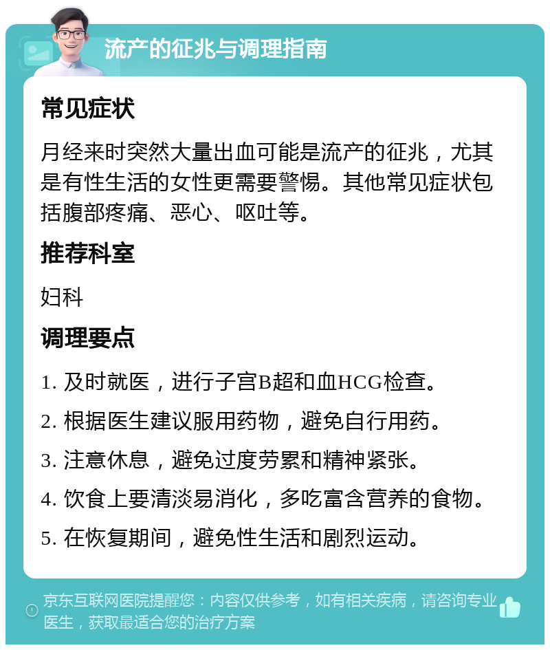 流产的征兆与调理指南 常见症状 月经来时突然大量出血可能是流产的征兆，尤其是有性生活的女性更需要警惕。其他常见症状包括腹部疼痛、恶心、呕吐等。 推荐科室 妇科 调理要点 1. 及时就医，进行子宫B超和血HCG检查。 2. 根据医生建议服用药物，避免自行用药。 3. 注意休息，避免过度劳累和精神紧张。 4. 饮食上要清淡易消化，多吃富含营养的食物。 5. 在恢复期间，避免性生活和剧烈运动。