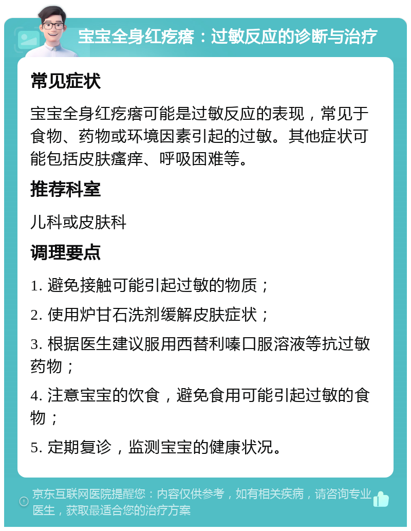 宝宝全身红疙瘩：过敏反应的诊断与治疗 常见症状 宝宝全身红疙瘩可能是过敏反应的表现，常见于食物、药物或环境因素引起的过敏。其他症状可能包括皮肤瘙痒、呼吸困难等。 推荐科室 儿科或皮肤科 调理要点 1. 避免接触可能引起过敏的物质； 2. 使用炉甘石洗剂缓解皮肤症状； 3. 根据医生建议服用西替利嗪口服溶液等抗过敏药物； 4. 注意宝宝的饮食，避免食用可能引起过敏的食物； 5. 定期复诊，监测宝宝的健康状况。