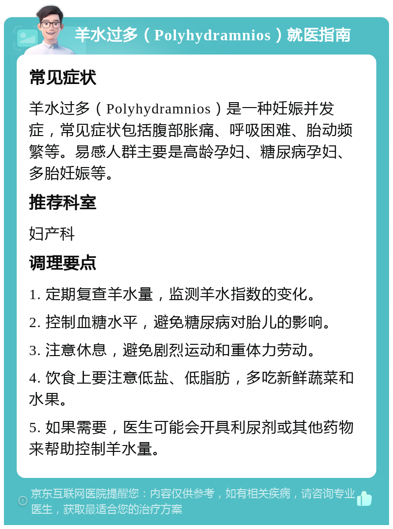 羊水过多（Polyhydramnios）就医指南 常见症状 羊水过多（Polyhydramnios）是一种妊娠并发症，常见症状包括腹部胀痛、呼吸困难、胎动频繁等。易感人群主要是高龄孕妇、糖尿病孕妇、多胎妊娠等。 推荐科室 妇产科 调理要点 1. 定期复查羊水量，监测羊水指数的变化。 2. 控制血糖水平，避免糖尿病对胎儿的影响。 3. 注意休息，避免剧烈运动和重体力劳动。 4. 饮食上要注意低盐、低脂肪，多吃新鲜蔬菜和水果。 5. 如果需要，医生可能会开具利尿剂或其他药物来帮助控制羊水量。