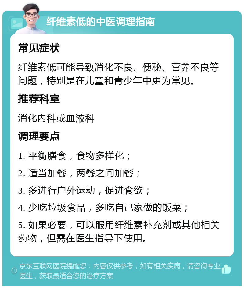 纤维素低的中医调理指南 常见症状 纤维素低可能导致消化不良、便秘、营养不良等问题，特别是在儿童和青少年中更为常见。 推荐科室 消化内科或血液科 调理要点 1. 平衡膳食，食物多样化； 2. 适当加餐，两餐之间加餐； 3. 多进行户外运动，促进食欲； 4. 少吃垃圾食品，多吃自己家做的饭菜； 5. 如果必要，可以服用纤维素补充剂或其他相关药物，但需在医生指导下使用。