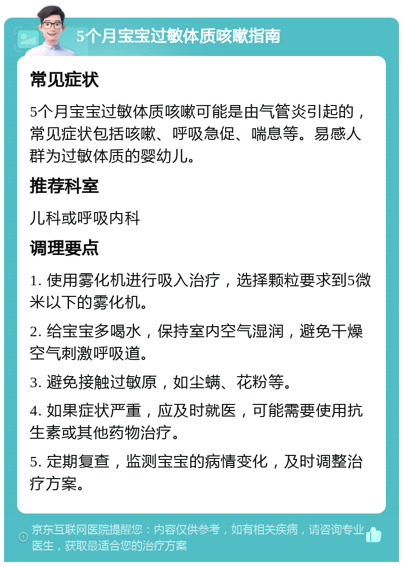 5个月宝宝过敏体质咳嗽指南 常见症状 5个月宝宝过敏体质咳嗽可能是由气管炎引起的，常见症状包括咳嗽、呼吸急促、喘息等。易感人群为过敏体质的婴幼儿。 推荐科室 儿科或呼吸内科 调理要点 1. 使用雾化机进行吸入治疗，选择颗粒要求到5微米以下的雾化机。 2. 给宝宝多喝水，保持室内空气湿润，避免干燥空气刺激呼吸道。 3. 避免接触过敏原，如尘螨、花粉等。 4. 如果症状严重，应及时就医，可能需要使用抗生素或其他药物治疗。 5. 定期复查，监测宝宝的病情变化，及时调整治疗方案。