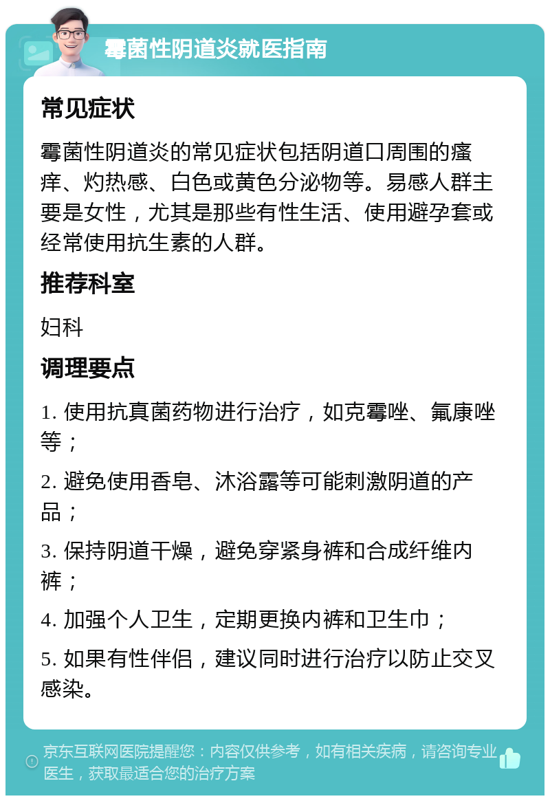 霉菌性阴道炎就医指南 常见症状 霉菌性阴道炎的常见症状包括阴道口周围的瘙痒、灼热感、白色或黄色分泌物等。易感人群主要是女性，尤其是那些有性生活、使用避孕套或经常使用抗生素的人群。 推荐科室 妇科 调理要点 1. 使用抗真菌药物进行治疗，如克霉唑、氟康唑等； 2. 避免使用香皂、沐浴露等可能刺激阴道的产品； 3. 保持阴道干燥，避免穿紧身裤和合成纤维内裤； 4. 加强个人卫生，定期更换内裤和卫生巾； 5. 如果有性伴侣，建议同时进行治疗以防止交叉感染。