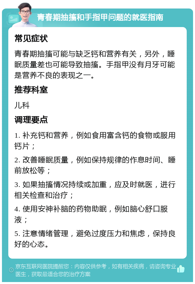 青春期抽搐和手指甲问题的就医指南 常见症状 青春期抽搐可能与缺乏钙和营养有关，另外，睡眠质量差也可能导致抽搐。手指甲没有月牙可能是营养不良的表现之一。 推荐科室 儿科 调理要点 1. 补充钙和营养，例如食用富含钙的食物或服用钙片； 2. 改善睡眠质量，例如保持规律的作息时间、睡前放松等； 3. 如果抽搐情况持续或加重，应及时就医，进行相关检查和治疗； 4. 使用安神补脑的药物助眠，例如脑心舒口服液； 5. 注意情绪管理，避免过度压力和焦虑，保持良好的心态。