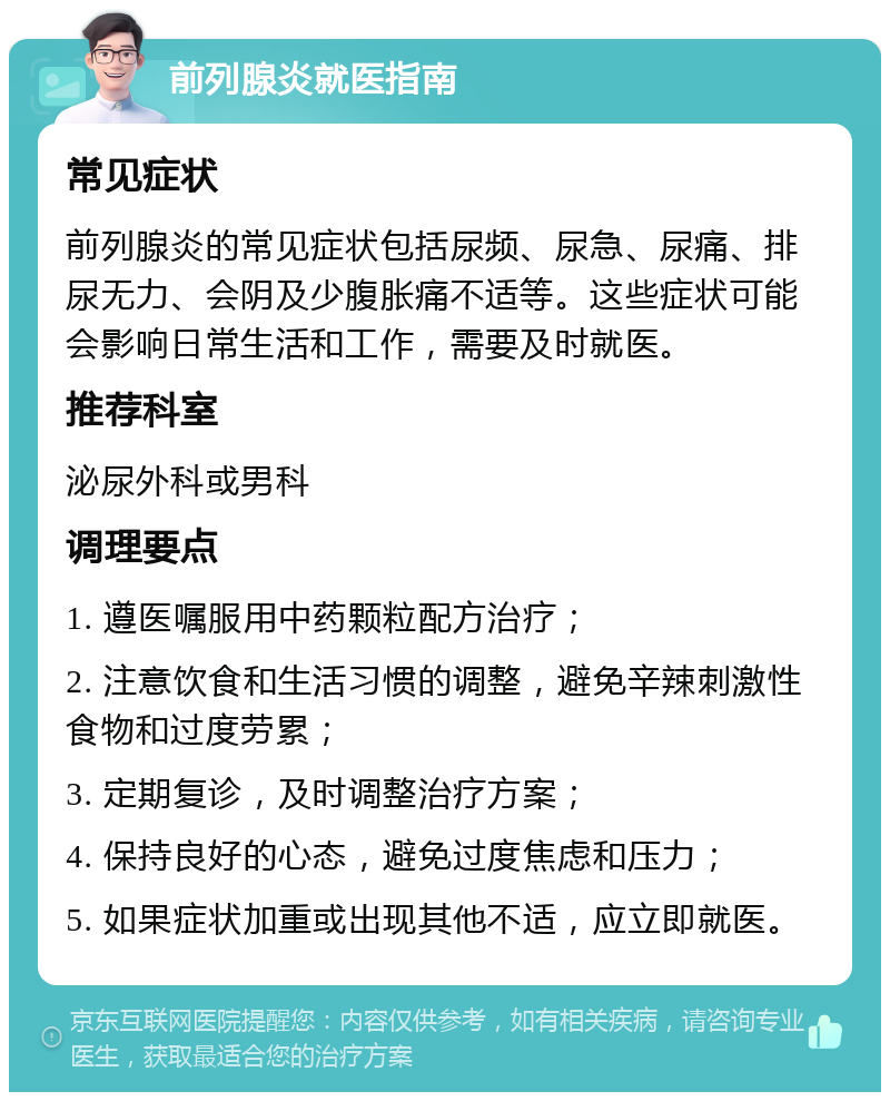 前列腺炎就医指南 常见症状 前列腺炎的常见症状包括尿频、尿急、尿痛、排尿无力、会阴及少腹胀痛不适等。这些症状可能会影响日常生活和工作，需要及时就医。 推荐科室 泌尿外科或男科 调理要点 1. 遵医嘱服用中药颗粒配方治疗； 2. 注意饮食和生活习惯的调整，避免辛辣刺激性食物和过度劳累； 3. 定期复诊，及时调整治疗方案； 4. 保持良好的心态，避免过度焦虑和压力； 5. 如果症状加重或出现其他不适，应立即就医。