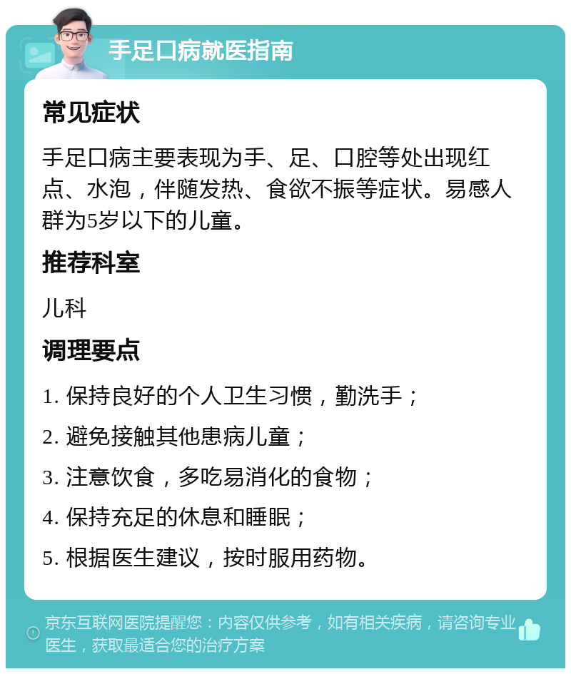 手足口病就医指南 常见症状 手足口病主要表现为手、足、口腔等处出现红点、水泡，伴随发热、食欲不振等症状。易感人群为5岁以下的儿童。 推荐科室 儿科 调理要点 1. 保持良好的个人卫生习惯，勤洗手； 2. 避免接触其他患病儿童； 3. 注意饮食，多吃易消化的食物； 4. 保持充足的休息和睡眠； 5. 根据医生建议，按时服用药物。