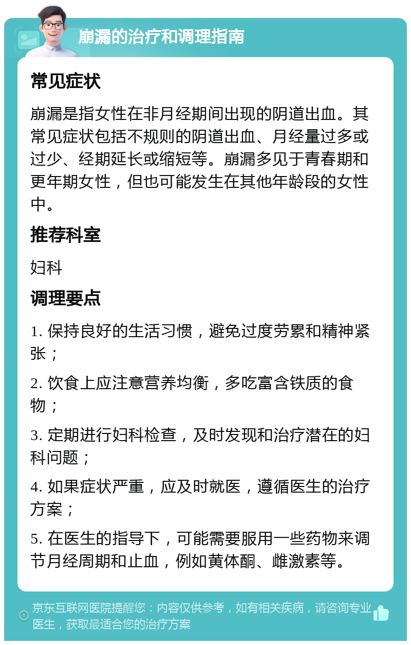 崩漏的治疗和调理指南 常见症状 崩漏是指女性在非月经期间出现的阴道出血。其常见症状包括不规则的阴道出血、月经量过多或过少、经期延长或缩短等。崩漏多见于青春期和更年期女性，但也可能发生在其他年龄段的女性中。 推荐科室 妇科 调理要点 1. 保持良好的生活习惯，避免过度劳累和精神紧张； 2. 饮食上应注意营养均衡，多吃富含铁质的食物； 3. 定期进行妇科检查，及时发现和治疗潜在的妇科问题； 4. 如果症状严重，应及时就医，遵循医生的治疗方案； 5. 在医生的指导下，可能需要服用一些药物来调节月经周期和止血，例如黄体酮、雌激素等。