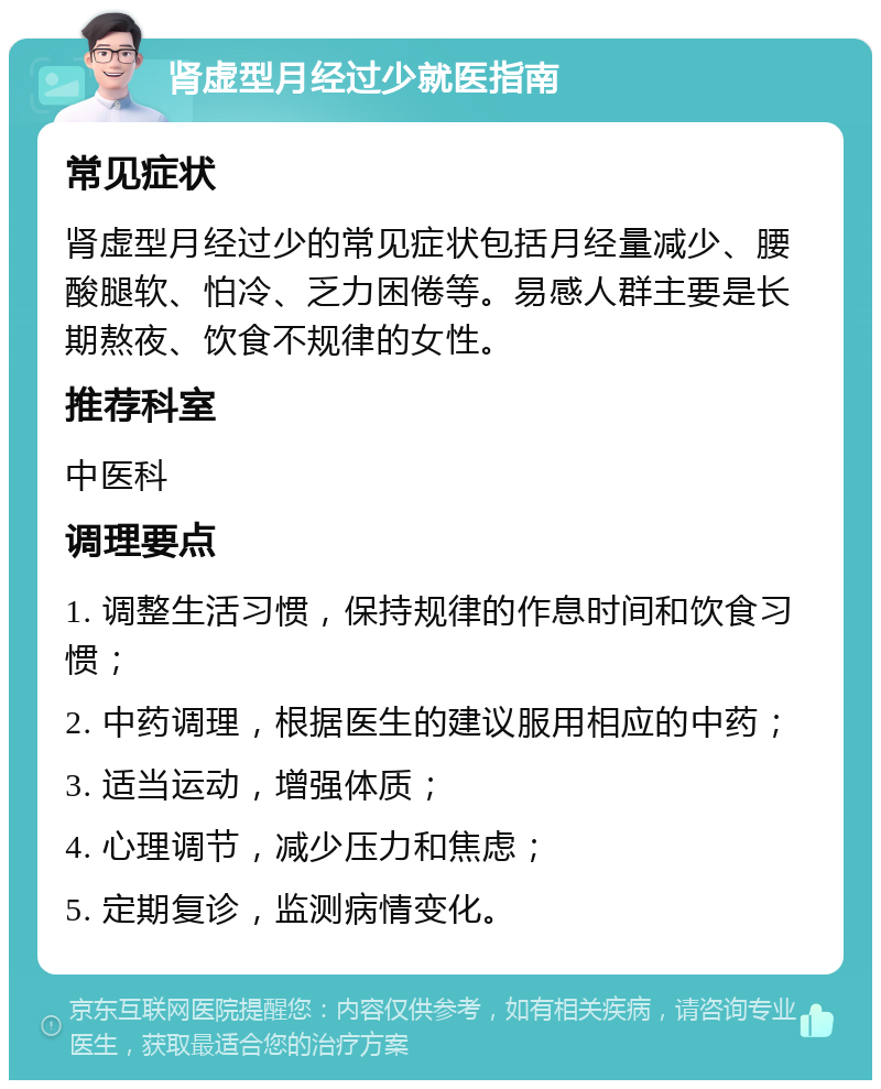 肾虚型月经过少就医指南 常见症状 肾虚型月经过少的常见症状包括月经量减少、腰酸腿软、怕冷、乏力困倦等。易感人群主要是长期熬夜、饮食不规律的女性。 推荐科室 中医科 调理要点 1. 调整生活习惯，保持规律的作息时间和饮食习惯； 2. 中药调理，根据医生的建议服用相应的中药； 3. 适当运动，增强体质； 4. 心理调节，减少压力和焦虑； 5. 定期复诊，监测病情变化。