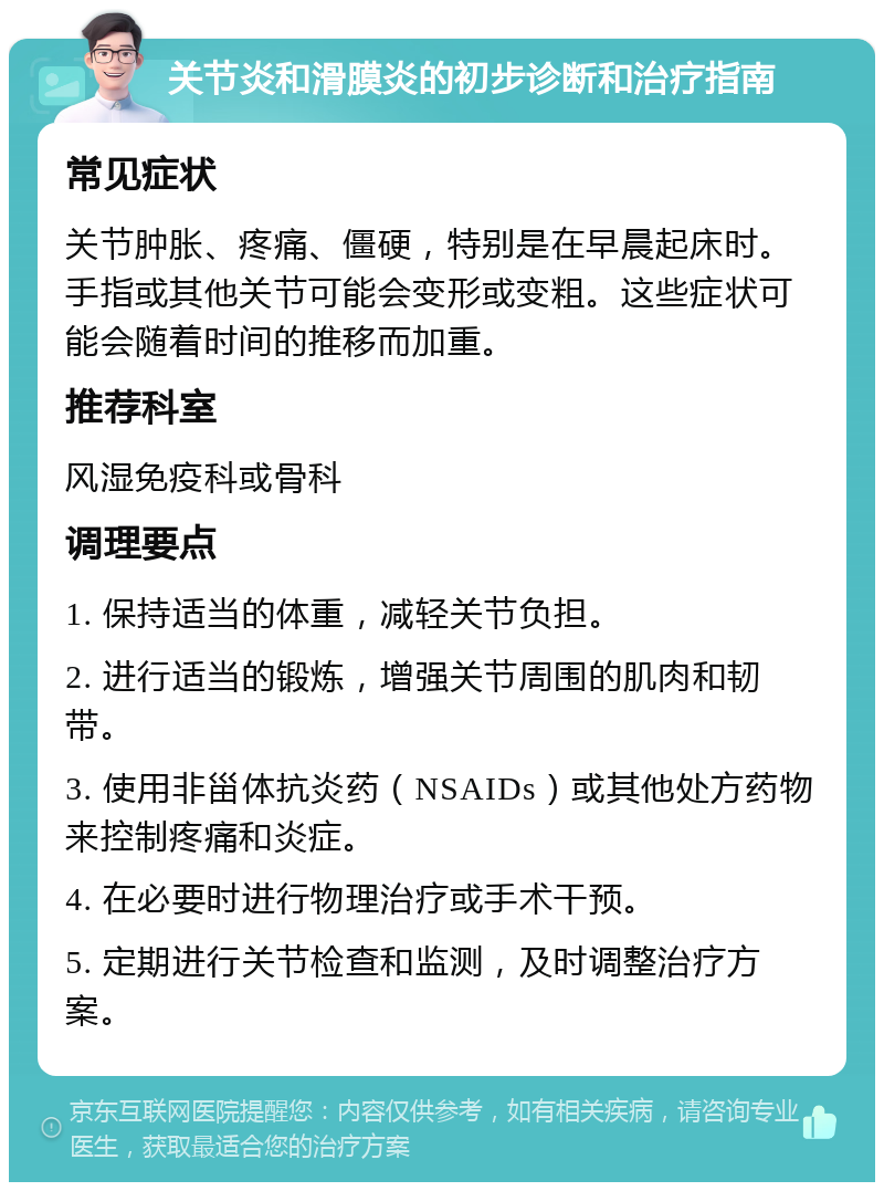 关节炎和滑膜炎的初步诊断和治疗指南 常见症状 关节肿胀、疼痛、僵硬，特别是在早晨起床时。手指或其他关节可能会变形或变粗。这些症状可能会随着时间的推移而加重。 推荐科室 风湿免疫科或骨科 调理要点 1. 保持适当的体重，减轻关节负担。 2. 进行适当的锻炼，增强关节周围的肌肉和韧带。 3. 使用非甾体抗炎药（NSAIDs）或其他处方药物来控制疼痛和炎症。 4. 在必要时进行物理治疗或手术干预。 5. 定期进行关节检查和监测，及时调整治疗方案。