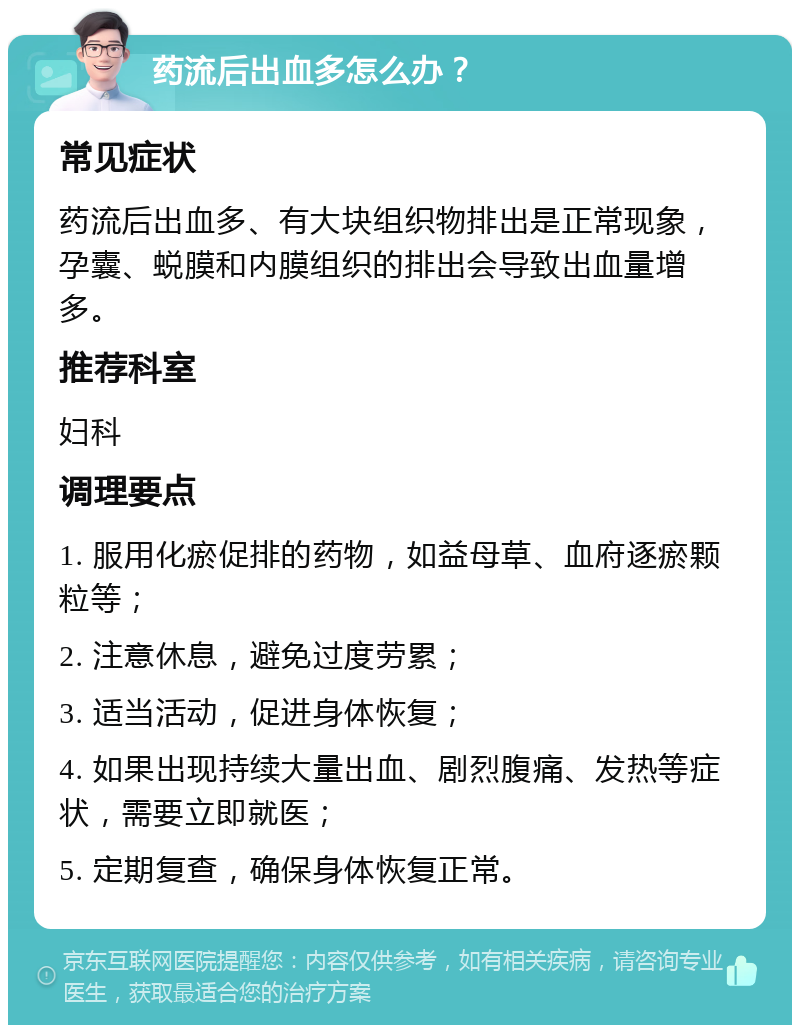 药流后出血多怎么办？ 常见症状 药流后出血多、有大块组织物排出是正常现象，孕囊、蜕膜和内膜组织的排出会导致出血量增多。 推荐科室 妇科 调理要点 1. 服用化瘀促排的药物，如益母草、血府逐瘀颗粒等； 2. 注意休息，避免过度劳累； 3. 适当活动，促进身体恢复； 4. 如果出现持续大量出血、剧烈腹痛、发热等症状，需要立即就医； 5. 定期复查，确保身体恢复正常。