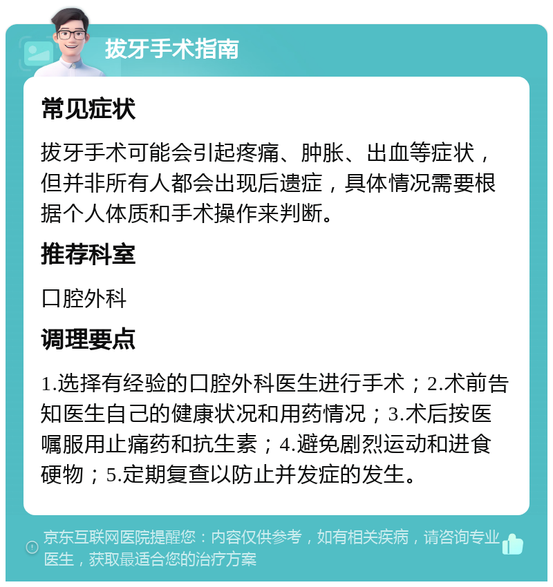 拔牙手术指南 常见症状 拔牙手术可能会引起疼痛、肿胀、出血等症状，但并非所有人都会出现后遗症，具体情况需要根据个人体质和手术操作来判断。 推荐科室 口腔外科 调理要点 1.选择有经验的口腔外科医生进行手术；2.术前告知医生自己的健康状况和用药情况；3.术后按医嘱服用止痛药和抗生素；4.避免剧烈运动和进食硬物；5.定期复查以防止并发症的发生。