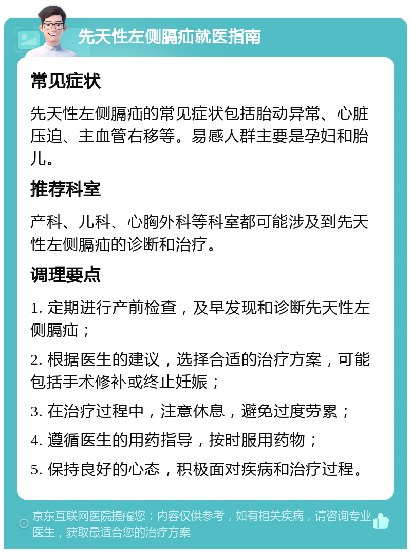 先天性左侧膈疝就医指南 常见症状 先天性左侧膈疝的常见症状包括胎动异常、心脏压迫、主血管右移等。易感人群主要是孕妇和胎儿。 推荐科室 产科、儿科、心胸外科等科室都可能涉及到先天性左侧膈疝的诊断和治疗。 调理要点 1. 定期进行产前检查，及早发现和诊断先天性左侧膈疝； 2. 根据医生的建议，选择合适的治疗方案，可能包括手术修补或终止妊娠； 3. 在治疗过程中，注意休息，避免过度劳累； 4. 遵循医生的用药指导，按时服用药物； 5. 保持良好的心态，积极面对疾病和治疗过程。