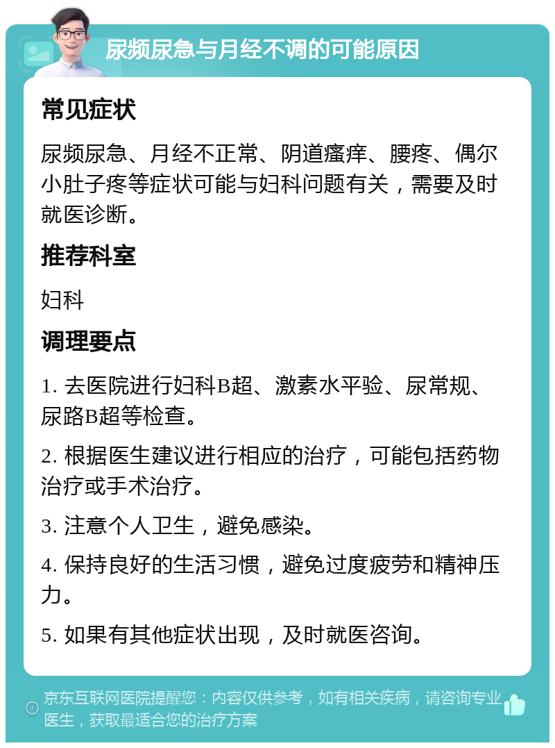 尿频尿急与月经不调的可能原因 常见症状 尿频尿急、月经不正常、阴道瘙痒、腰疼、偶尔小肚子疼等症状可能与妇科问题有关，需要及时就医诊断。 推荐科室 妇科 调理要点 1. 去医院进行妇科B超、激素水平验、尿常规、尿路B超等检查。 2. 根据医生建议进行相应的治疗，可能包括药物治疗或手术治疗。 3. 注意个人卫生，避免感染。 4. 保持良好的生活习惯，避免过度疲劳和精神压力。 5. 如果有其他症状出现，及时就医咨询。