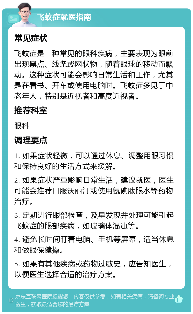 飞蚊症就医指南 常见症状 飞蚊症是一种常见的眼科疾病，主要表现为眼前出现黑点、线条或网状物，随着眼球的移动而飘动。这种症状可能会影响日常生活和工作，尤其是在看书、开车或使用电脑时。飞蚊症多见于中老年人，特别是近视者和高度近视者。 推荐科室 眼科 调理要点 1. 如果症状轻微，可以通过休息、调整用眼习惯和保持良好的生活方式来缓解。 2. 如果症状严重影响日常生活，建议就医，医生可能会推荐口服沃丽汀或使用氨碘肽眼水等药物治疗。 3. 定期进行眼部检查，及早发现并处理可能引起飞蚊症的眼部疾病，如玻璃体混浊等。 4. 避免长时间盯着电脑、手机等屏幕，适当休息和做眼保健操。 5. 如果有其他疾病或药物过敏史，应告知医生，以便医生选择合适的治疗方案。