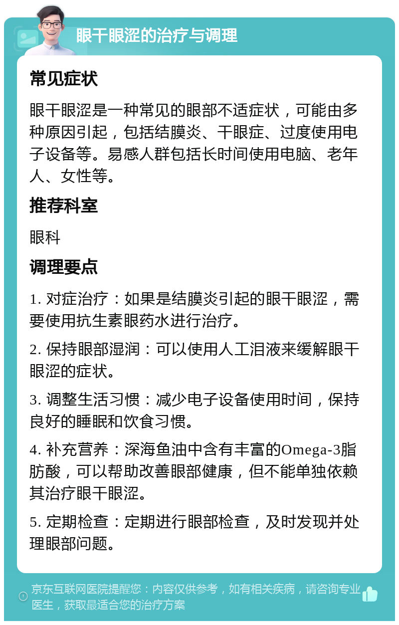 眼干眼涩的治疗与调理 常见症状 眼干眼涩是一种常见的眼部不适症状，可能由多种原因引起，包括结膜炎、干眼症、过度使用电子设备等。易感人群包括长时间使用电脑、老年人、女性等。 推荐科室 眼科 调理要点 1. 对症治疗：如果是结膜炎引起的眼干眼涩，需要使用抗生素眼药水进行治疗。 2. 保持眼部湿润：可以使用人工泪液来缓解眼干眼涩的症状。 3. 调整生活习惯：减少电子设备使用时间，保持良好的睡眠和饮食习惯。 4. 补充营养：深海鱼油中含有丰富的Omega-3脂肪酸，可以帮助改善眼部健康，但不能单独依赖其治疗眼干眼涩。 5. 定期检查：定期进行眼部检查，及时发现并处理眼部问题。