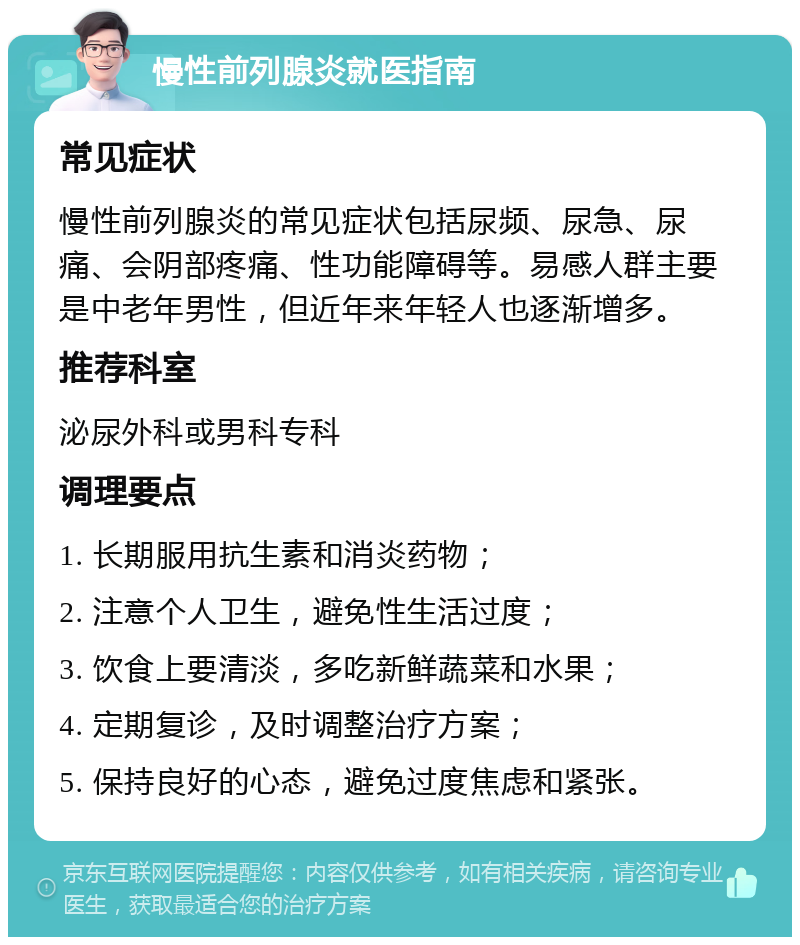 慢性前列腺炎就医指南 常见症状 慢性前列腺炎的常见症状包括尿频、尿急、尿痛、会阴部疼痛、性功能障碍等。易感人群主要是中老年男性，但近年来年轻人也逐渐增多。 推荐科室 泌尿外科或男科专科 调理要点 1. 长期服用抗生素和消炎药物； 2. 注意个人卫生，避免性生活过度； 3. 饮食上要清淡，多吃新鲜蔬菜和水果； 4. 定期复诊，及时调整治疗方案； 5. 保持良好的心态，避免过度焦虑和紧张。